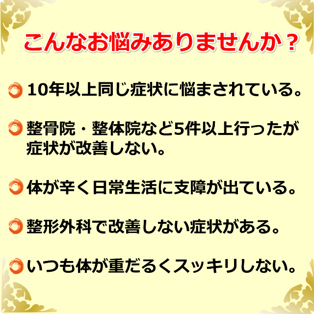 こんなお悩みありませんか？ ・10年以上同じ症状に悩まされている。 ・整骨院・整体院など5件以上行ったが症状が改善しない。 ・体が辛く日常生活に支障が出ている。 ・整形外科で改善しない症状がある。 ・いつも体が重だるくスッキリしない。