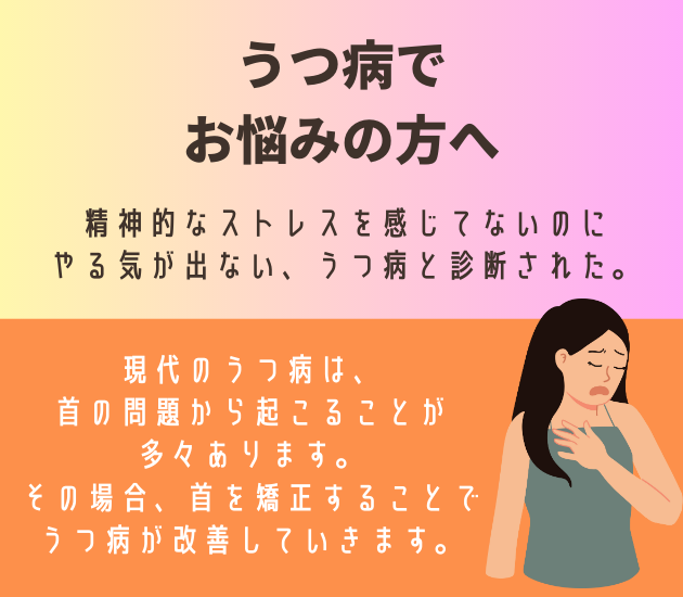 吉祥寺でうつ病でお悩みの方へ
o精神的なストレスを感じてないのにやる気が出ない、うつ病と診断された。現代のうつ病は、首の問題から起こることが多々あります。その場合、首を矯正することでうつ病が改善していきます。