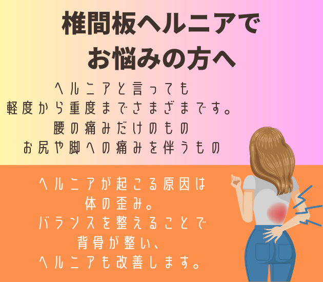 吉祥寺で椎間板ヘルニアで
お悩みの方へ
ヘルニアと言っても
軽度から重度までさまざまです。腰の痛みだけのもの、お尻や脚への痛みを伴うもの
ヘルニアが起こる原因は体の歪み。バランスを整えることで背骨が整い、ヘルニアも改善します。