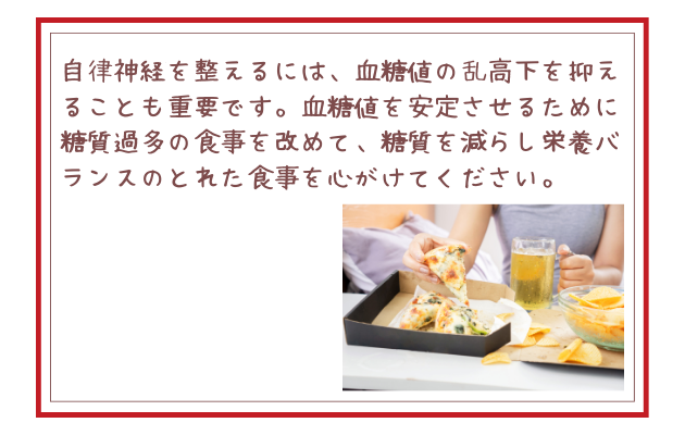 自律神経を整えるには、血糖値の乱高下を抑えることも重要です。血糖値を安定させるために糖質過多の食事を改めて、糖質を減らし栄養バランスのとれた食事を心がけてください。