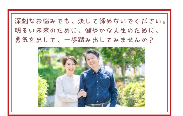 深刻なお悩みでも、決して諦めないでください。明るい未来のために、健やかな人生のために、勇気を出して、一歩踏み出してみませんか？