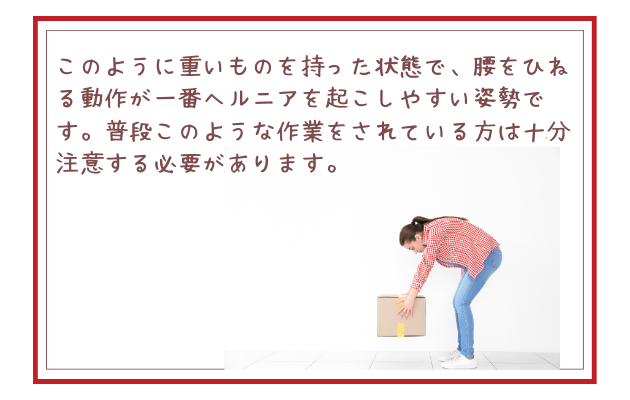 このように重いものを持った状態で、腰をひねる動作が一番ヘルニアを起こしやすい姿勢です。普段このような作業をされている方は十分注意する必要があります。