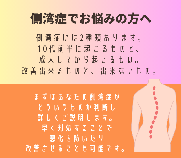 吉祥寺で側弯症でお悩みの方へ
側弯症には2種類あります。
10代前半に起こるものと、成人してから起こるもの。
改善出来るものと、出来ないもの。
まずはあなたの側弯症が
どういうものか判断し、
詳しくご説明します。
早く対処することで
悪化を防いだり
改善させることも可能です。