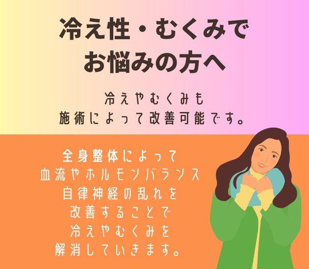 冷え性・むくみでお悩みの方へ
冷えやむくみも施術によって改善可能です。
全身整体によって血流やホルモンバランス、自律神経の乱れを改善することで冷えやむくみを解消していきます。