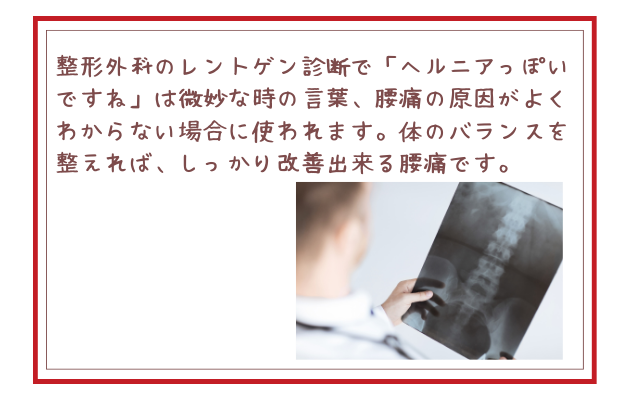 整形外科のレントゲン診断で「ヘルニアっぽいですね」は微妙な時の言葉、腰痛の原因がよくわからない場合に使われます。体のバランスを整えれば、しっかり改善出来る腰痛です。