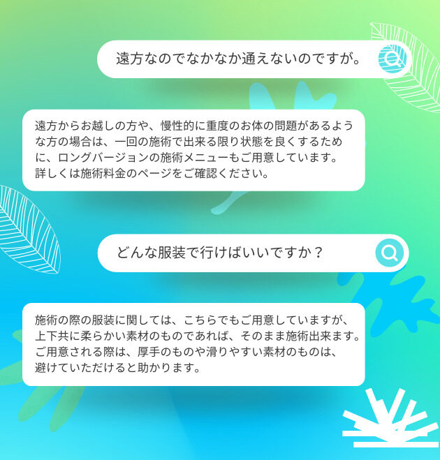 遠方なのでなかなか通えないのですが。 遠方からお越しの方や、慢性的に重度のお体の問題があるような方の場合は、一回の施術で出来る限り状態を良くするために、ロングバージョンの施術メニューもご用意しています。 詳しくは施術料金のページをご確認ください。 どんな服装で行けばいいですか？ 施術の際の服装に関しては、こちらでもご用意していますが、 上下共に柔らかい素材のものであれば、そのまま施術出来ます。 ご用意される際は、厚手のものや滑りやすい素材のものは、 避けていただけると助かります。