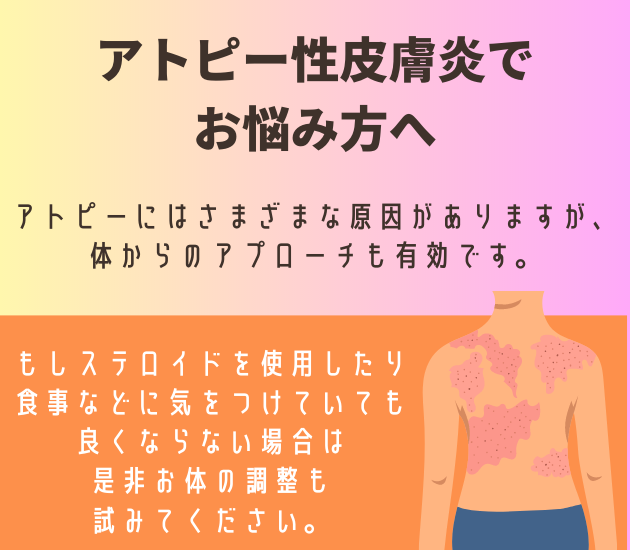 アトピー性皮膚炎でお悩み方へ
アトピーにはさまざまな原因がありますが、
体からのアプローチも有効です。
もしステロイドを使用したり食事などに気をつけていても良くならない場合は是非お体の調整も試みてください。