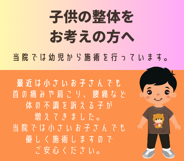 子供の整体をお考えの方へ
当院では幼児から施術を行っています。
最近は小さいお子さんでも首の痛みや肩こり、腰痛など体の不調を訴える子が増えてきました。当院では小さいお子さんでも優しく施術しますのでご安心ください。