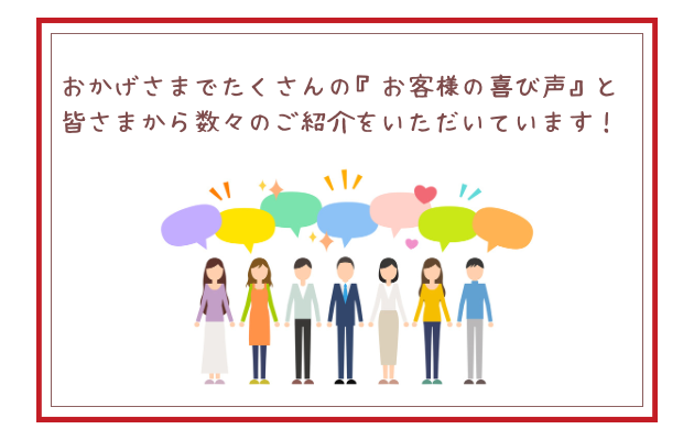 おかげさまのたくさんのお客様の声と皆さまから数々のご紹介をいただいています。