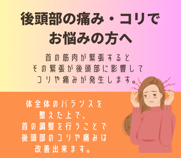 後頭部の痛み・コリで
お悩みの方へ
首の筋肉が緊張すると
その緊張が後頭部に影響してコリや痛みが発生します。
体全体のバランスを
整えた上で、
首の調整を行うことで
後頭部のコリや痛みは
改善出来ます。