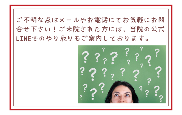 ご不明な点はメールやお電話にてお気軽にお問合せ下さい！ご来院された方には、当院の公式LINEでのやり取りもご案内しております。