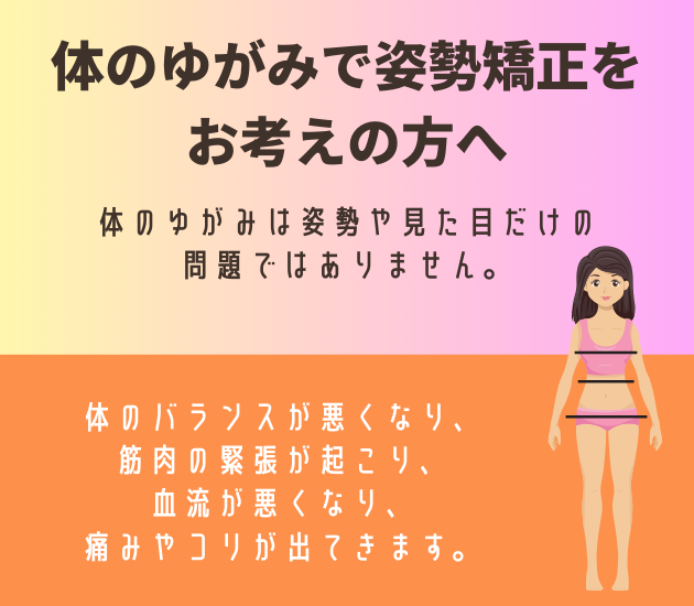 体のゆがみで姿勢矯正をお考えの方へ
体のゆがみは姿勢や見た目だけの問題ではありません。
体のバランスが悪くなり、筋肉の緊張が起こり、血流が悪くなり、
痛みやコリが出てきます。