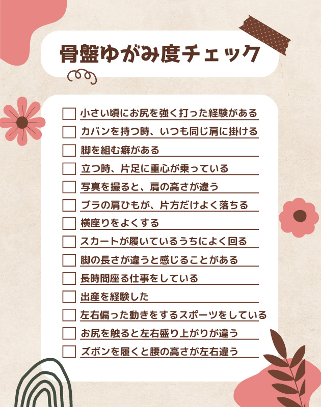 骨盤ゆがみ度チェック 小さい頃にお尻を強く打った経験がある カバンを持つ時、いつも同じ肩に掛ける 脚を組む癖がある 立つ時、片足に重心が乗っている 写真を撮ると、肩の高さが違う ブラの肩ひもが、片方だけよく落ちる 横座りをよくする スカートが履いているうちによく回る 脚の長さが違うと感じることがある 長時間座る仕事をしている 出産を経験した 左右偏った動きをするスポーツをしている お尻を触ると左右盛り上がりが違う ズボンを履くと腰の高さが左右違う