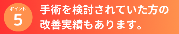 手術を検討されていた方の改善実績もあります。