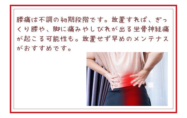 腰痛は不調の初期段階です。放置すれば、ぎっくり腰や、脚に痛みやしびれが出る坐骨神経痛が起こる可能性も。放置せず早めのメンテナスがおすすめです。