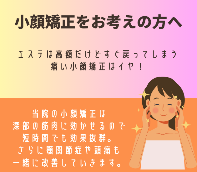 吉祥寺で小顔矯正をお考えの方へ
エステは高額だけどすぐ戻ってしまう
痛い小顔矯正はイヤ！
当院の小顔矯正は深部の筋肉に効かせるので
短時間でも効果抜群。
さらに顎関節症や頭痛も一緒に改善していきます。