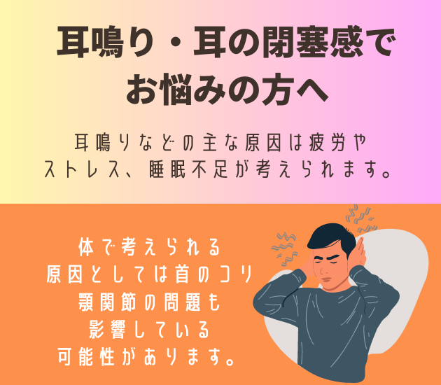 耳鳴り・耳の閉塞感で
お悩みの方へ
耳鳴りなどの主な原因は疲労やストレス、睡眠不足が考えられます。体で考えられる
原因としては首のコリ
顎関節の問題も影響している可能性があります。