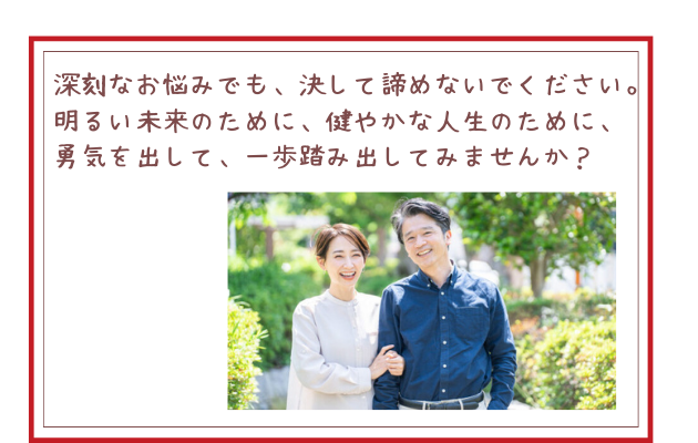 深刻なお悩みでも、決して諦めないでください。明るい未来のために、健やかな人生のために、勇気を出して、一歩踏み出してみませんか？