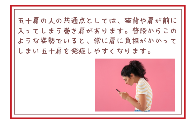 五十肩の人の共通点としては、猫背や肩が前に入ってしまう巻き肩があります。普段からこのような姿勢でいると、常に肩に負担がかかってしまい五十肩を発症しやすくなります。