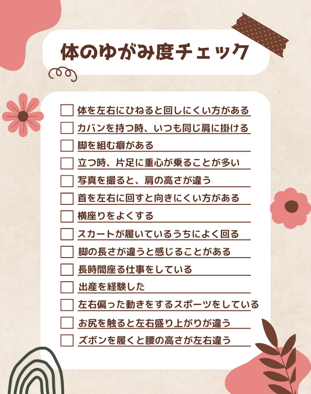 体のゆがみ度チェック  体を左右にひねると回しにくい方がある
カバンを持つ時、いつも同じ肩に掛ける
脚を組む癖がある
立つ時、片足に重心が乗ることが多い
写真を撮ると、肩の高さが違う
首を左右に回すと向きにくい方がある
横座りをよくする
スカートが履いているうちによく回る
脚の長さが違うと感じることがある
長時間座る仕事をしている
出産を経験した
左右偏った動きをするスポーツをしている
お尻を触ると左右の盛り上がりが違う
ズボンを履くと腰の高さが左右違う