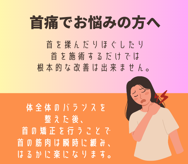 吉祥寺で首痛でお悩みの方へ
首を揉んだりほぐしたり首を施術するだけでは根本的な改善は出来ません。体全体のバランスを整えた後、首の矯正を行うことで首の筋肉は瞬時に緩み、はるかに楽になります。