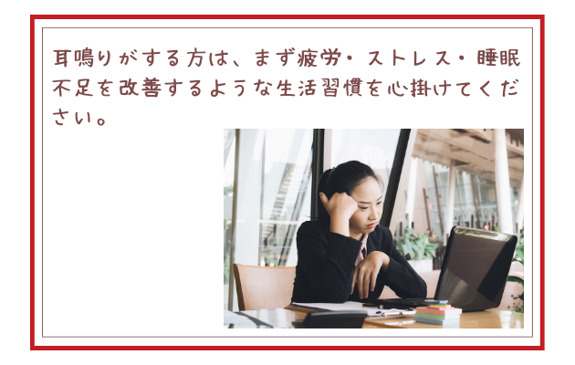 耳鳴りがする方は、まず疲労・ストレス・睡眠不足を改善するような生活習慣を心掛けてください。