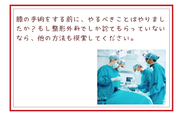 膝の手術をする前に、やるべきことはやりましたか？もし整形外科でしか診てもらっていないなら、他の方法も模索してください。