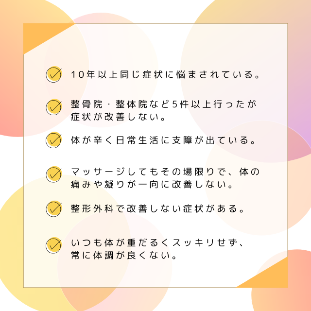 ・10年ほど同じ症状に悩まされている。
・整骨院、整体院など5件以上行ったが症状が改善しない。
・体が辛く日常生活に支障が出ている。
・マッサージしてもその場限りで身体の痛みやコリが一向に改善しない。
・整形外科で改善しない症状がある。
・いつも体が重だるくすっきりせず、常に体調が良くない。