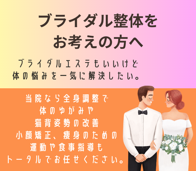 ブライダル整体をお考えの方へ
ブライダルエステもいいけど
体の悩みを一気に解決したい。
当院なら全身調整で体のゆがみや猫背姿勢の改善、小顔矯正、痩身のための運動や食事指導もトータルでお任せください。