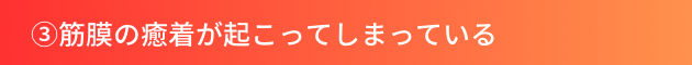 ③筋膜の癒着が起こってしまっている